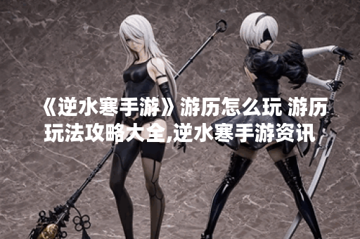 《逆水寒手游》游历怎么玩 游历玩法攻略大全,逆水寒手游资讯