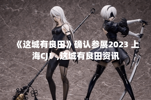 《这城有良田》确认参展2023 上海CJ！,这城有良田资讯