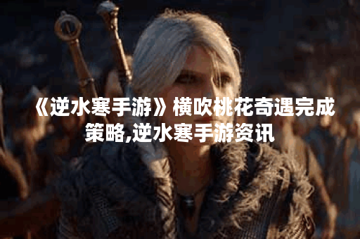 《逆水寒手游》横吹桃花奇遇完成策略,逆水寒手游资讯