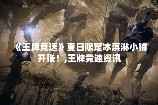 《王牌竞速》夏日限定冰淇淋小铺开张！,王牌竞速资讯