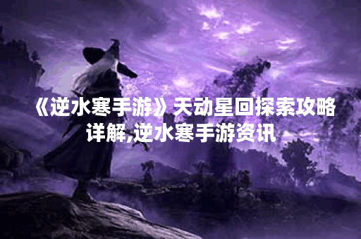 《逆水寒手游》天动星回探索攻略详解,逆水寒手游资讯