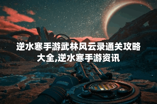 逆水寒手游武林风云录通关攻略大全,逆水寒手游资讯