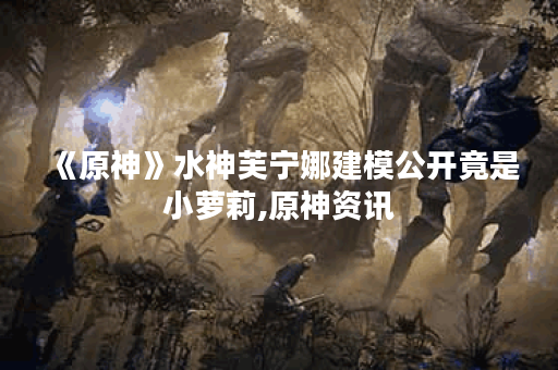 《原神》水神芙宁娜建模公开竟是小萝莉,原神资讯