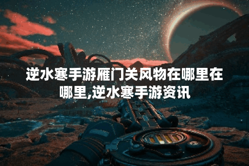 逆水寒手游雁门关风物在哪里在哪里,逆水寒手游资讯