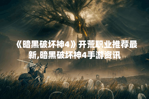 《暗黑破坏神4》开荒职业推荐最新,暗黑破坏神4手游资讯