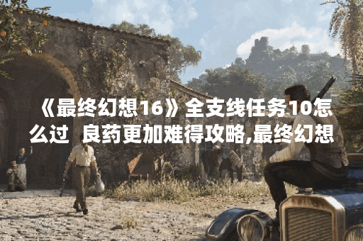 《最终幻想16》全支线任务10怎么过  良药更加难得攻略,最终幻想16资讯