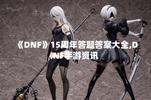 《DNF》15周年答题答案大全,DNF手游资讯