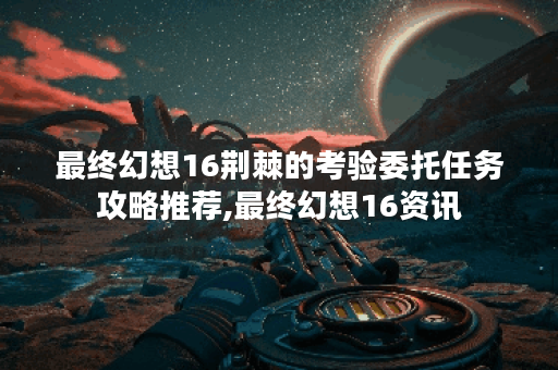 最终幻想16荆棘的考验委托任务攻略推荐,最终幻想16资讯