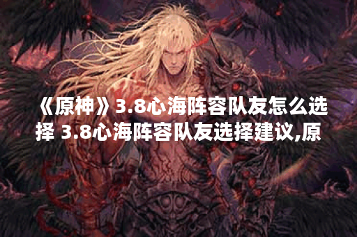 《原神》3.8心海阵容队友怎么选择 3.8心海阵容队友选择建议,原神资讯
