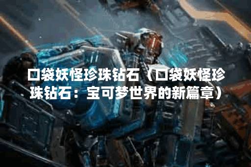 口袋妖怪珍珠钻石（口袋妖怪珍珠钻石：宝可梦世界的新篇章）