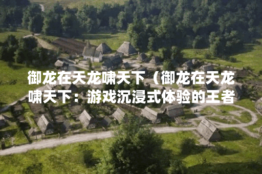 御龙在天龙啸天下（御龙在天龙啸天下：游戏沉浸式体验的王者）