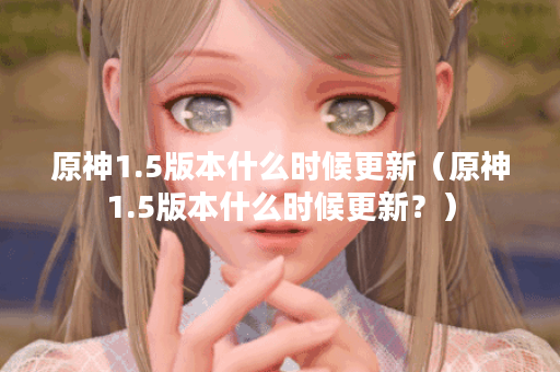 原神1.5版本什么时候更新（原神1.5版本什么时候更新？）