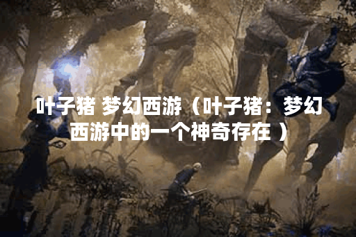 叶子猪 梦幻西游（叶子猪：梦幻西游中的一个神奇存在 ）