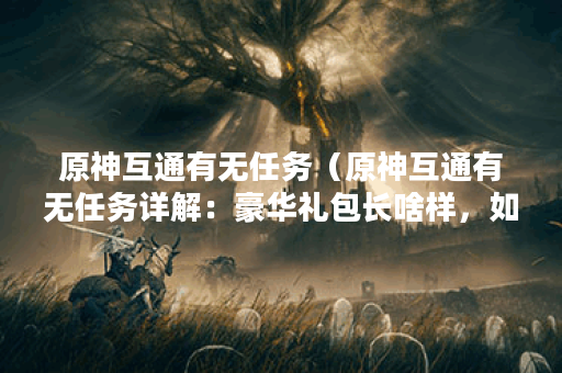 原神互通有无任务（原神互通有无任务详解：豪华礼包长啥样，如何完
