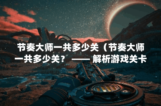 节奏大师一共多少关（节奏大师一共多少关？ —— 解析游戏关卡及攻略