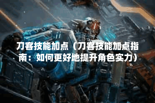 刀客技能加点（刀客技能加点指南：如何更好地提升角色实力）
