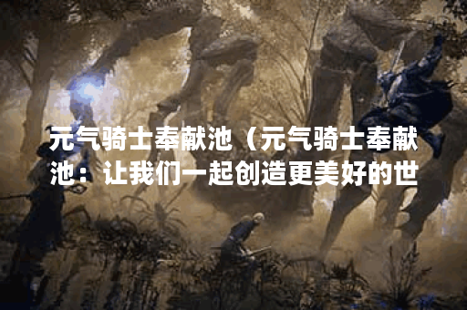 元气骑士奉献池（元气骑士奉献池：让我们一起创造更美好的世界）