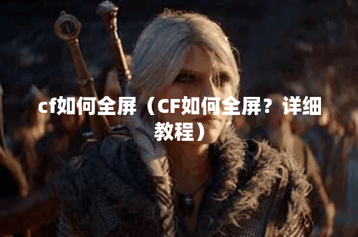 cf如何全屏（CF如何全屏？详细教程）