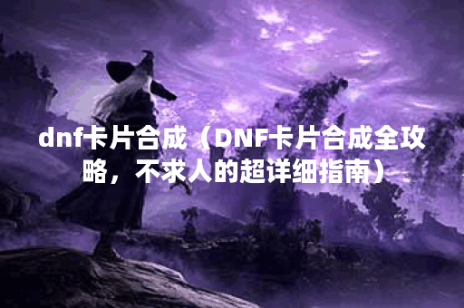 dnf卡片合成（DNF卡片合成全攻略，不求人的超详细指南）