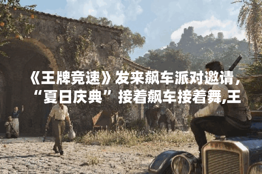 《王牌竞速》发来飙车派对邀请，“夏日庆典”接着飙车接着舞,王牌竞速资讯