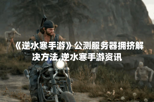 《逆水寒手游》公测服务器拥挤解决方法,逆水寒手游资讯