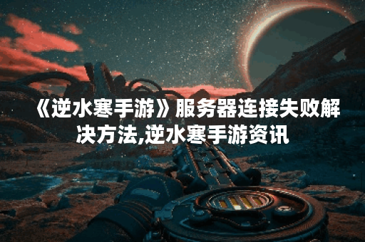 《逆水寒手游》服务器连接失败解决方法,逆水寒手游资讯