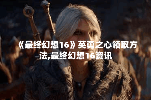 《最终幻想16》英勇之心领取方法,最终幻想16资讯