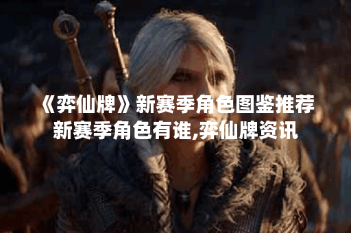 《弈仙牌》新赛季角色图鉴推荐 新赛季角色有谁,弈仙牌资讯