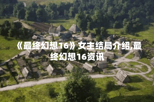 《最终幻想16》女主结局介绍,最终幻想16资讯