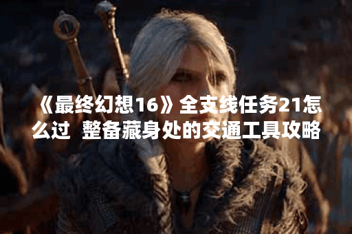 《最终幻想16》全支线任务21怎么过  整备藏身处的交通工具攻略,最终幻想16资讯