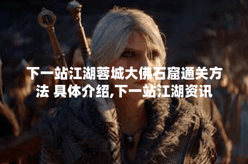 下一站江湖蓉城大佛石窟通关方法 具体介绍,下一站江湖资讯