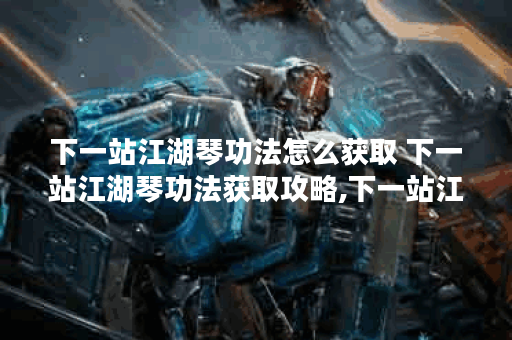 下一站江湖琴功法怎么获取 下一站江湖琴功法获取攻略,下一站江湖资讯