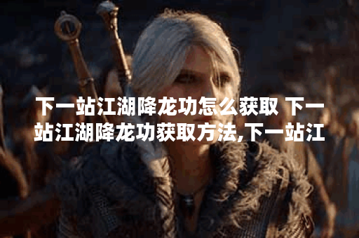 下一站江湖降龙功怎么获取 下一站江湖降龙功获取方法,下一站江湖资讯