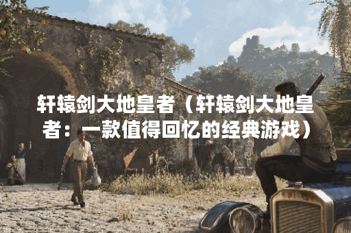 轩辕剑大地皇者（轩辕剑大地皇者：一款值得回忆的经典游戏）