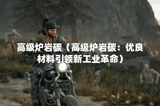 高级炉岩碳（高级炉岩碳：优良材料引领新工业革命）
