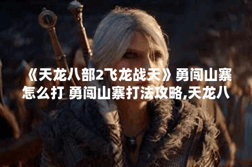 《天龙八部2飞龙战天》勇闯山寨怎么打 勇闯山寨打法攻略,天龙八部2手游资讯