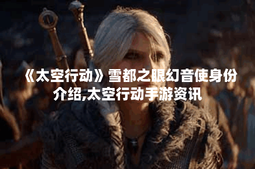 《太空行动》雪都之眼幻音使身份介绍,太空行动手游资讯