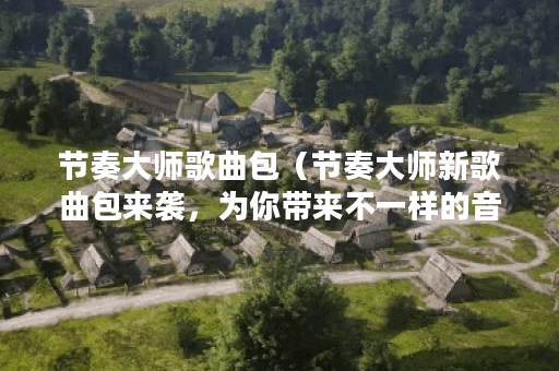 节奏大师歌曲包（节奏大师新歌曲包来袭，为你带来不一样的音乐体验