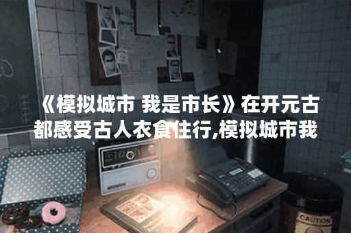 《模拟城市 我是市长》在开元古都感受古人衣食住行,模拟城市我是市长资讯