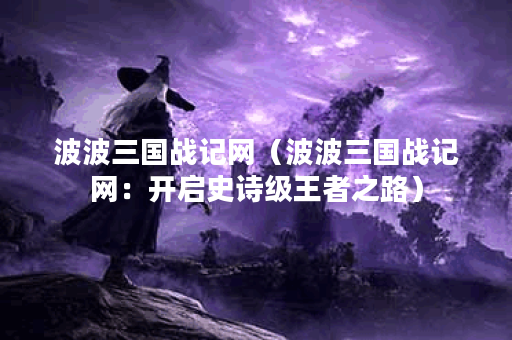 波波三国战记网（波波三国战记网：开启史诗级王者之路）