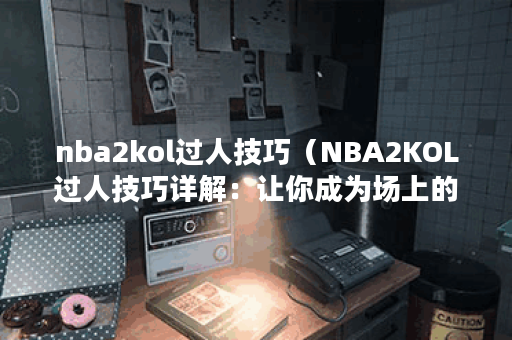 nba2kol过人技巧（NBA2KOL过人技巧详解：让你成为场上的大杀器）