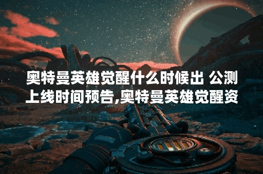 奥特曼英雄觉醒什么时候出 公测上线时间预告,奥特曼英雄觉醒资讯