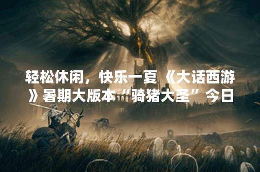 轻松休闲，快乐一夏 《大话西游》暑期大版本“骑猪大圣”今日全新上线,大话西游手游资讯