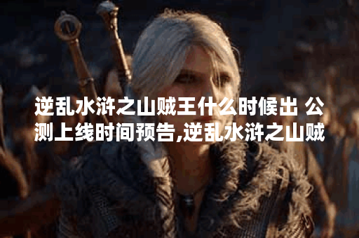 逆乱水浒之山贼王什么时候出 公测上线时间预告,逆乱水浒之山贼王资讯