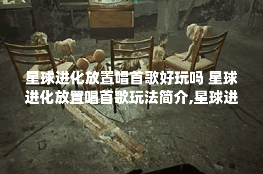 星球进化放置唱首歌好玩吗 星球进化放置唱首歌玩法简介,星球进化放置唱首歌资讯