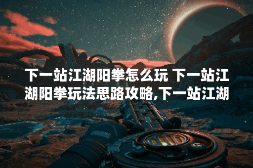 下一站江湖阳拳怎么玩 下一站江湖阳拳玩法思路攻略,下一站江湖资讯