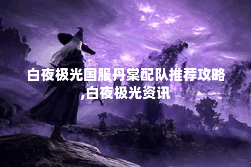 白夜极光国服丹棠配队推荐攻略,白夜极光资讯