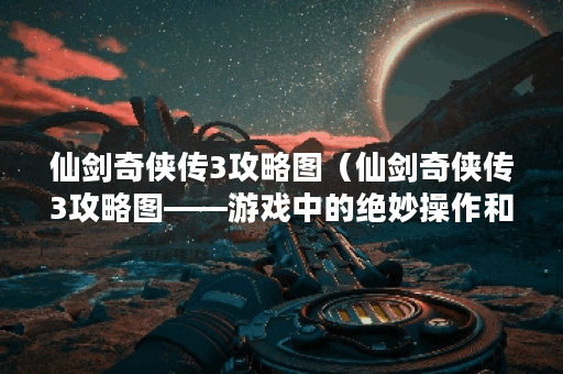 仙剑奇侠传3攻略图（仙剑奇侠传3攻略图——游戏中的绝妙操作和技巧分