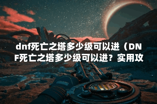dnf死亡之塔多少级可以进（DNF死亡之塔多少级可以进？实用攻略分享）