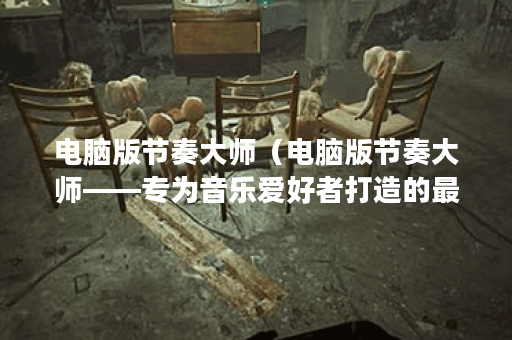 电脑版节奏大师（电脑版节奏大师——专为音乐爱好者打造的最佳游戏